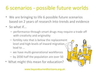 6 scenarios - possible future worlds We are bringing to life 6 possible future scenarios  based on 2 years of research into trends and evidence So what if... performance through smart drugs may require a trade off with creativity and originality fertility rate that is below the replacement level and high levels of inward migration lead to ... we have multi-generational workforces by 2030 half the population are over 50 What might this mean for education? www.beyondcurrenthorizons.org.uk 