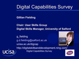 Digital Capabilities Survey
Digital Capabilities Survey
Gillian Fielding
Chair: User Skills Group
Digital Skills Manager, University of Salford
g_fielding
g.d.fielding@salford.ac.uk
ucisa.ac.uk/digcap
http://digitalskillsanddevelopment.ning.com/
 