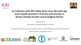 Co-infection with Rift Valley fever virus, Brucella spp
and Coxiella burnetii in humans and animals in
Kenya: Disease burden and ecological factors
Bernard Bett
International Livestock Research Institute
Inaugural workshop of a bio-surveillance project on Rift Valley fever, brucellosis and Q fever
Nairobi, Kenya, 3 September 2019
 