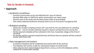Task 2a: Burden in livestock
• Approach:
o Syndromic surveillance
- Sensitize communities on lay case definition for cases of interest
- Develop SMS codes or USSD lines which communities can report cases
- Routine visits to the study sites by AHAs (motor-bikes to be provided)
- Vets collect reported syndromes and post them to an on-line portal managed by DVS
o Biological sampling
- Systematic random sampling of every 10th case that fits the case definition for sampling
- ZDU team – visit for sample collection based on reports received from the county vets
- All the required metadata will be collected on the host, household, village at the time of
sampling
- All samples will be screened using ELISA tests and those that turn positive will be screened
further with PCR at ILRI
o Data management and analysis
- A relational database will be established and shared with all the partners
- The database will contain scripts for automated analyses to show trends
- Other datasets from meteorological department, census, on-line GIS databases will be
collated for multivariable analyses
 