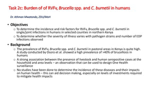 Task 2c: Burden of of RVFv, Brucella spp. and C. burnetii in humans
• Objectives
o To determine the incidence and risk factors for RVFv, Brucella spp. and C. burnetii in
single/joint infections in humans in selected counties in northern Kenya
o To determine whether the severity of illness varies with pathogen strains and number of EDP
infections observed
• Background
o The prevalence of RVFv, Brucella spp. and C. burnetii in pastoral areas in Kenya is quite high.
A study conducted by Osoro et al. showed a high prevalence of >40% of brucellosis in
humans
o A strong association between the presence of livestock and human seropositive cases at the
household and area levels – an observation that can be used to design One Health
surveillance
o No studies have been done to determine the incidence of these diseases and their impacts
on human health – this can aid decision making, especially on levels of investments required
to mitigate health impacts
Dr. Athman Mwatondo, ZDU/MoH
 
