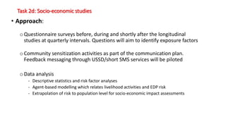 Task 2d: Socio-economic studies
• Approach:
o Questionnaire surveys before, during and shortly after the longitudinal
studies at quarterly intervals. Questions will aim to identify exposure factors
o Community sensitization activities as part of the communication plan.
Feedback messaging through USSD/short SMS services will be piloted
oData analysis
- Descriptive statistics and risk factor analyses
- Agent-based modelling which relates livelihood activities and EDP risk
- Extrapolation of risk to population level for socio-economic impact assessments
 