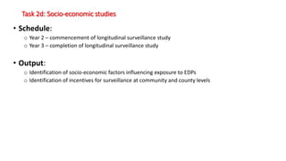 Task 2d: Socio-economic studies
• Schedule:
o Year 2 – commencement of longitudinal surveillance study
o Year 3 – completion of longitudinal surveillance study
• Output:
o Identification of socio-economic factors influencing exposure to EDPs
o Identification of incentives for surveillance at community and county levels
 