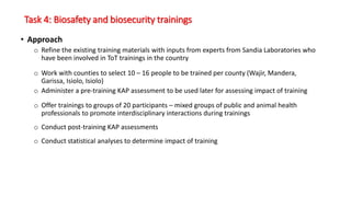 Task 4: Biosafety and biosecurity trainings
• Approach
o Refine the existing training materials with inputs from experts from Sandia Laboratories who
have been involved in ToT trainings in the country
o Work with counties to select 10 – 16 people to be trained per county (Wajir, Mandera,
Garissa, Isiolo, Isiolo)
o Administer a pre-training KAP assessment to be used later for assessing impact of training
o Offer trainings to groups of 20 participants – mixed groups of public and animal health
professionals to promote interdisciplinary interactions during trainings
o Conduct post-training KAP assessments
o Conduct statistical analyses to determine impact of training
 