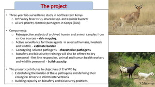 • Three-year bio-surveillance study in northeastern Kenya
o Rift Valley fever virus, Brucella spp. and Coxiella burnetii
o All are priority zoonotic pathogens in Kenya (ZDU)
• Components:
o Retrospective analysis of archived human and animal samples from
various sources – risk mapping
o Active surveillance for these agents in selected humans, livestock
and wildlife – estimate burden
o Genotyping isolated pathogens – characterize pathogens
o Biosafety and biosecurity trainings will also be offered to key
personnel - first line responders, animal and human health workers
and wildlife personnel - build capacity
• This project contributes to objectives of C-WMD by:
o Establishing the burden of these pathogens and defining their
ecological drivers to inform interventions
o Building capacity on biosafety and biosecurity practices
The project
 