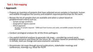 Task 1: Risk mapping
• Approach:
o Prepare an inventory of projects that have collected serum samples in livestock, human
and wildlife throughout the country and establish required partnerships for the work
o Review the list of samples that are available and select a subset based on
predetermined criteria such as:
- Sample storage conditions
- Geographical regions covered
- Ethical approvals
Number of samples required: ~2000 each from humans and cattle, and wildlife samples that will be
available
o Conduct serological analyses for all the three pathogens
o Use spatial statistical analyses to generate risk maps – considering current socio-
ecological scenarios and those for the future 30 – 50 years based on predicted changes
in climate, land use change and socio-economic scenarios
o Disseminate risk maps through journal publications, stakeholder meetings and
conferences, trainings e.g. those for FELTP
 