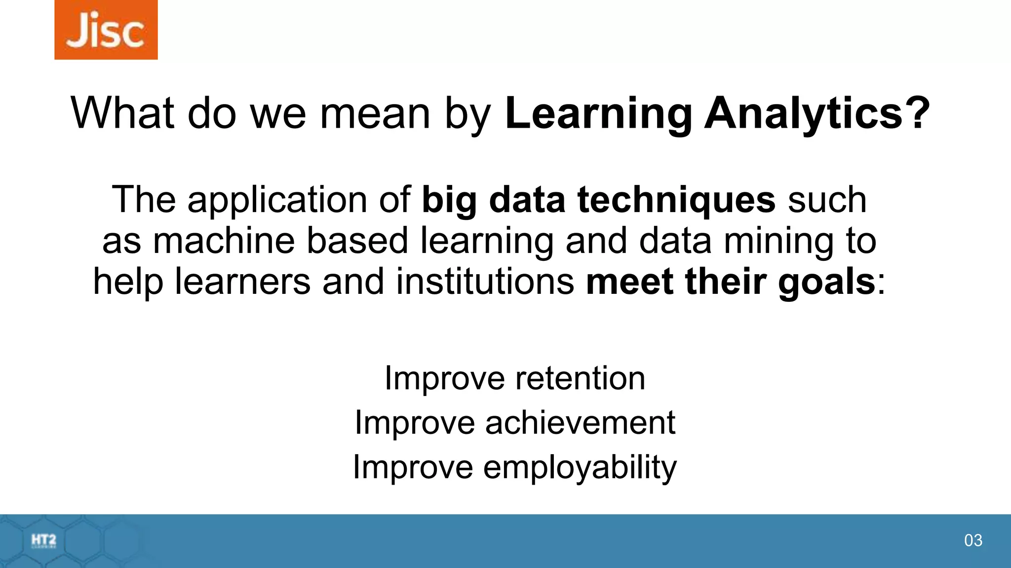 03
What do we mean by Learning Analytics?
The application of big data techniques such
as machine based learning and data mining to
help learners and institutions meet their goals:
Improve retention
Improve achievement
Improve employability
 