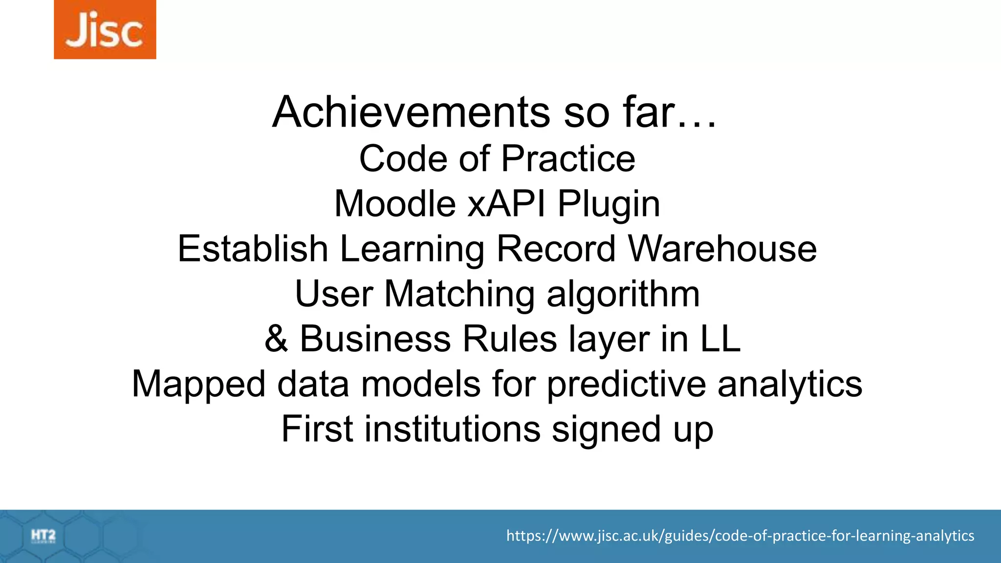 https://www.jisc.ac.uk/guides/code-of-practice-for-learning-analytics
Code of Practice
Moodle xAPI Plugin
Establish Learning Record Warehouse
User Matching algorithm
& Business Rules layer in LL
Mapped data models for predictive analytics
First institutions signed up
Achievements so far…
 