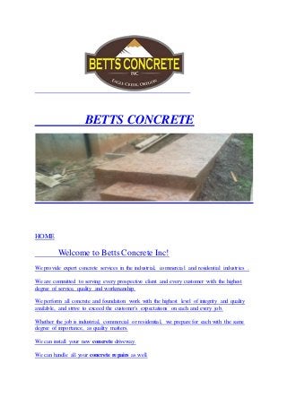 BETTS CONCRETE 
HOME 
Welcome to Betts Concrete Inc! 
We provide expert concrete services in the industrial, commercial and residential industries . 
We are committed to serving every prospective client and every customer with the highest 
degree of service, quality and workmanship. 
We perform all concrete and foundation work with the highest level of integrity and quality 
available, and strive to exceed the customer's expectations on each and every job. 
Whether the job is industrial, commercial or residential, we prepare for each with the same 
degree of importance, as quality matters. 
We can install your new concrete driveway. 
We can handle all your concrete repairs as well. 
 