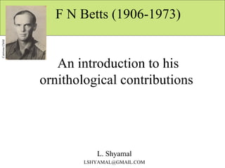   F N Betts (1906-1973)  An introduction to his ornithological contributions  L. Shyamal [email_address] Catriona Child 
