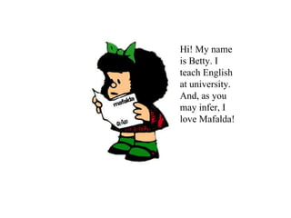 Hi! My name is Betty. I teach English at university. And, as you may infer, I love Mafalda! 