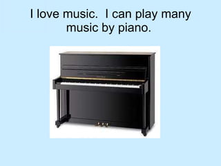 I love music.  I can play many music by piano.  
