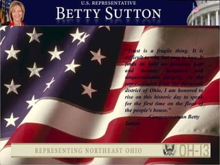 “ Trust is a fragile thing. It is difficult to win, but easy to lose. It finds its hold on promises kept and honesty sustained and unquestionable integrity. As the representative from the thirteenth district of Ohio, I am honored to rise on this historic day to speak for the first time on the floor of the people's house.” -Congresswoman Betty Sutton 