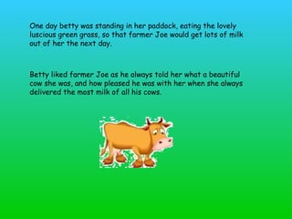One day betty was standing in her paddock, eating the lovely luscious green grass, so that farmer Joe would get lots of milk out of her the next day.  Betty liked farmer Joe as he always told her what a beautiful cow she was, and how pleased he was with her when she always delivered the most milk of all his cows.   