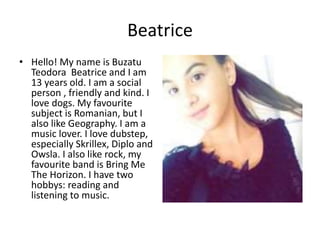 Beatrice
• Hello! My name is Buzatu
Teodora Beatrice and I am
13 years old. I am a social
person , friendly and kind. I
love dogs. My favourite
subject is Romanian, but I
also like Geography. I am a
music lover. I love dubstep,
especially Skrillex, Diplo and
Owsla. I also like rock, my
favourite band is Bring Me
The Horizon. I have two
hobbys: reading and
listening to music.
 