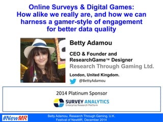 Betty Adamou, Research Through Gaming, U.K.
Festival of NewMR, December 2014
Online Surveys & Digital Games:
How alike we really are, and how we can
harness a gamer-style of engagement
for better data quality
Betty Adamou
CEO & Founder and
ResearchGame™ Designer
Research Through Gaming Ltd.
London, United Kingdom.
@BettyAdamou
2014 Platinum Sponsor
 