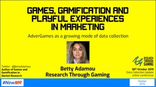 Twitter : @BettyAdamou
Author of Games and
Gamification in
Market Research
30th October 2019
Data Collection Update
online conference
Games, Gamification and
Playful Experiences
in Marketing
AdverGames as a growing mode of data collection
October
2019
	
	
Betty Adamou
Research Through Gaming
 
