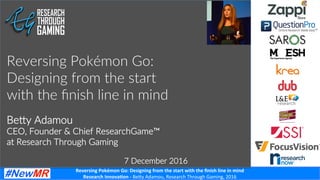 Reversing	Pokémon	Go:	Designing	from	the	start	with	the	ﬁnish	line	in	mind	
Research	Innova<on	-	Be#y	Adamou,	Research	Through	Gaming,	2016	
Be#y Adamou
CEO, Founder & Chief ResearchGame™
at Research Through Gaming
Reversing Pokémon Go:
Designing from the start
with the ﬁnish line in mind
7 December 2016
	
 