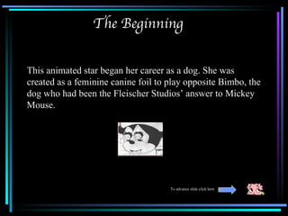 The Beginning


This animated star began her career as a dog. She was
created as a feminine canine foil to play opposite Bimbo, the
dog who had been the Fleischer Studios’ answer to Mickey
Mouse.




                                     To advance slide click here
 