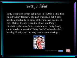 Betty’s debut
Betty Boop's on screen debut was in 1930 in a little film
called "Dizzy Dishes". The part was small but it gave
her the opportunity to show off her musical talents. In
1931 Betty's friends Koko the clown and Pudgy,
Bimbo's replacement’s were introduced. Betty finally
came into her own with "Betty Co-Ed" when she shed
her dog identity and the long ears became earrings.




                                      To advance slide click here
 