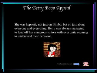 The Betty Boop Appeal


She was hypnotic not just on Bimbo, but on just about
everyone and everything. Betty was always managing
to fend off her numerous suitors with ever quite seeming
to understand their behavior.




                                To advance slide click here
 