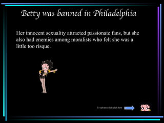 Betty was banned in Philadelphia

Her innocent sexuality attracted passionate fans, but she
also had enemies among moralists who felt she was a
little too risque.




                                     To advance slide click here
 