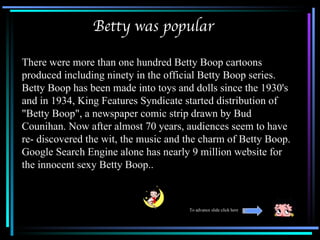 Betty was popular

There were more than one hundred Betty Boop cartoons
produced including ninety in the official Betty Boop series.
Betty Boop has been made into toys and dolls since the 1930's
and in 1934, King Features Syndicate started distribution of
"Betty Boop", a newspaper comic strip drawn by Bud
Counihan. Now after almost 70 years, audiences seem to have
re- discovered the wit, the music and the charm of Betty Boop.
Google Search Engine alone has nearly 9 million website for
the innocent sexy Betty Boop..



                                      To advance slide click here
 