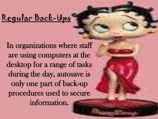 Regular Back-Ups


 In organizations where staff
  are using computers at the
 desktop for a range of tasks
  during the day, autosave is
   only one part of back-up
  procedures used to secure
         information.
 