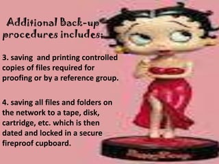 Additional Back-up
procedures includes;

3. saving and printing controlled
copies of files required for
proofing or by a reference group.

4. saving all files and folders on
the network to a tape, disk,
cartridge, etc. which is then
dated and locked in a secure
fireproof cupboard.
 