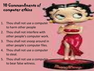 10 Commandments of
 computer ethics


1. Thou shall not use a computer
   to harm other people
2. Thou shall not interfere with
   other people's computer work.
3. Thou shall not snoop around in
   other people's computer files.
4. Thou shall not use a computer
   to steal.
5. Thou shall not use a computer
   to bear false witness.
 