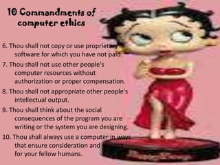 10 Commandments of
   computer ethics

6. Thou shall not copy or use proprietary
     software for which you have not paid.
7. Thou shall not use other people's
     computer resources without
     authorization or proper compensation.
8. Thou shall not appropriate other people's
     intellectual output.
9. Thou shall think about the social
     consequences of the program you are
     writing or the system you are designing.
10. Thou shall always use a computer in ways
     that ensure consideration and respect
     for your fellow humans.
 