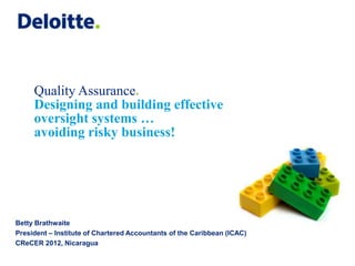 Quality Assurance.
     Designing and building effective
     oversight systems …
     avoiding risky business!




Betty Brathwaite
President – Institute of Chartered Accountants of the Caribbean (ICAC)
CReCER 2012, Nicaragua
 