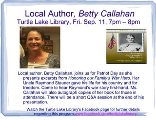 Local Author, Betty Callahan
Turtle Lake Library, Fri. Sep. 11, 7pm – 8pm
Local author, Betty Callahan, joins us for Patriot Day as she
presents excerpts from Honoring our Family's War Hero. Her
Uncle Raymond Stauner gave his life for his country and for
freedom. Come to hear Raymond's war story first-hand. Ms.
Callahan will also autograph copies of her book for those in
attendance. There will be a short Q&A session at the end of his
presentation.
Watch the Turtle Lake Library's Facebook page for further details
regarding this program.www.facebook.com/turtlelakelibrary
 