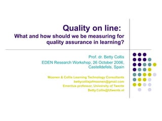 Quality on line:   What and how should we be measuring for quality assurance in learning? Prof. dr. Betty Collis EDEN Research Workshop, 26 October 2006, Castelldefels, Spain Moonen & Collis Learning Technology Consultants [email_address] Emeritus professor, University of Twente [email_address] 