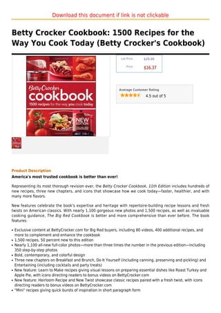Download this document if link is not clickable


Betty Crocker Cookbook: 1500 Recipes for the
Way You Cook Today (Betty Crocker's Cookbook)
                                                               List Price :   $29.99

                                                                   Price :
                                                                              $16.37



                                                              Average Customer Rating

                                                                               4.5 out of 5




Product Description
America's most trusted cookbook is better than ever!

Representing its most thorough revision ever, the Betty Crocker Cookbook, 11th Edition includes hundreds of
new recipes, three new chapters, and icons that showcase how we cook today—faster, healthier, and with
many more flavors.

New features celebrate the book's expertise and heritage with repertoire-building recipe lessons and fresh
twists on American classics. With nearly 1,100 gorgeous new photos and 1,500 recipes, as well as invaluable
cooking guidance, The Big Red Cookbook is better and more comprehensive than ever before. The book
features:

q   Exclusive content at BettyCrocker.com for Big Red buyers, including 80 videos, 400 additional recipes, and
    more to complement and enhance the cookbook
q   1,500 recipes, 50 percent new to this edition
q   Nearly 1,100 all-new full-color photos—more than three times the number in the previous edition—including
    350 step-by-step photos
q   Bold, contemporary, and colorful design
q   Three new chapters on Breakfast and Brunch, Do It Yourself (including canning, preserving and pickling) and
    Entertaining (including cocktails and party treats)
q   New feature: Learn to Make recipes giving visual lessons on preparing essential dishes like Roast Turkey and
    Apple Pie, with icons directing readers to bonus videos on BettyCrocker.com
q   New feature: Heirloom Recipe and New Twist showcase classic recipes paired with a fresh twist, with icons
    directing readers to bonus videos on BettyCrocker.com
q   "Mini" recipes giving quick bursts of inspiration in short paragraph form
 