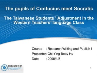 The pupils of Confucius meet Socratic   The Taiwanese Students ' Adjustment in the Western Teachers’ language Class Course  : Research Writing and Publish I Presenter: Chi-Ying Betty Hu  Date  : 2008/1/5 