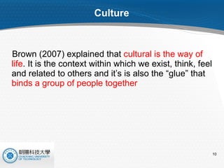 Culture Brown (2007) explained that  cultural is the way of life . It is the context within which we exist, think, feel and related to others and it’s is also the “glue” that  binds a group of people together 