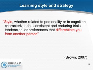 Learning style and strategy “ Style , whether related to personality or to cognition, characterizes the consistent and enduring trials, tendencies, or preferences that  differentiate you from another person” (Brown, 2007) 