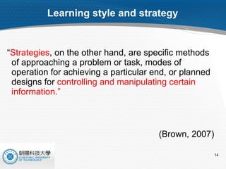 Learning style and strategy “ Strategies , on the other hand, are specific methods of approaching a problem or task, modes of operation for achieving a particular end, or planned designs for  controlling and manipulating certain information.”  (Brown, 2007) 