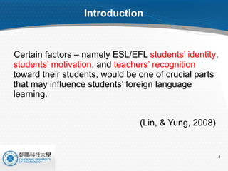 Introduction Certain factors – namely ESL/EFL  students’ identity ,  students’ motivation , and  teachers’ recognition  toward their students, would be one of crucial parts that may influence students’ foreign language learning. (Lin, & Yung, 2008) 