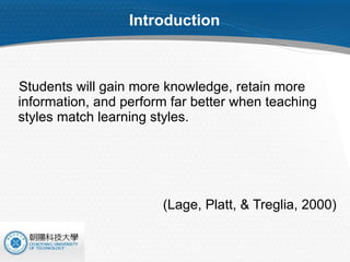 Introduction Students will gain more knowledge, retain more information, and perform far better when teaching styles match learning styles. (Lage, Platt, & Treglia, 2000)  