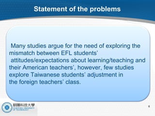 Statement of the problems Many studies argue for the need of exploring the  mismatch between EFL students’ attitudes/expectations about learning/teaching and  their American teachers’, however, few studies  explore Taiwanese students’ adjustment in  the foreign teachers’ class. 