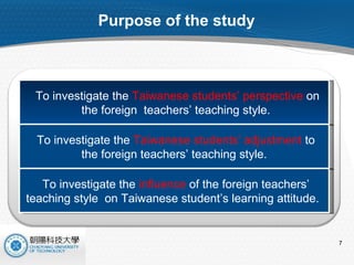 Purpose of the study To investigate the  Taiwanese students’ perspective  on the foreign  teachers’ teaching style. To investigate the  Taiwanese students’ adjustment  to  the foreign teachers’ teaching style. To investigate the  influence  of the foreign teachers’  teaching style  on Taiwanese student’s learning attitude.  