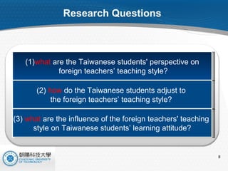 Research Questions  (1) what  are the Taiwanese students' perspective on foreign teachers’ teaching style? (2)  how  do the Taiwanese students adjust to  the foreign teachers’ teaching style?  (3)  what  are the influence of the foreign teachers' teaching  style on Taiwanese students’ learning attitude? 