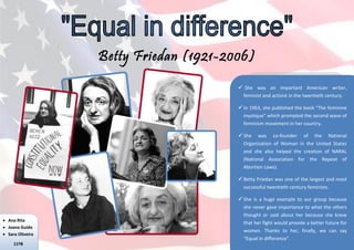 Betty Friedan (1921-2006)
                                         She was an important American writer,
                                         feminist and activist in the twentieth century.

                                         In 1963, she published the book “The feminine
                                          mystique” which prompted the second wave of
                                          feminism movement in her country.

                                         She was co-founder of the National
                                          Organization of Woman in the United States
                                          and she also helped the creation of NARAL
                                          (National Association for the Repeat of
                                          Abortion Laws).

                                         Betty Friedan was one of the largest and most
                                          successful twentieth-century feminists.

                                         She is a huge example to our group because
                                          she never gave importance to what the others
                                          thought or said about her because she knew
 Ana Rita
                                          that her fight would provide a better future for
 Joana Guido
                                          women. Thanks to her, finally, we can say
 Sara Oliveira
                                          “Equal in difference”.
     11ºB
 