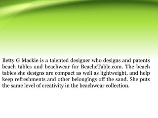 Betty G Mackie is a talented designer who designs and patents
beach tables and beachwear for BeacheTable.com. The beach
tables she designs are compact as well as lightweight, and help
keep refreshments and other belongings off the sand. She puts
the same level of creativity in the beachwear collection.
 