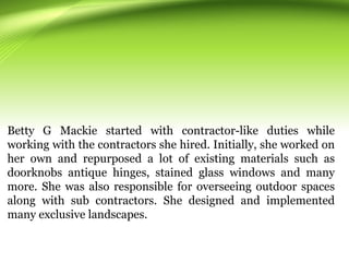 Betty G Mackie started with contractor-like duties while
working with the contractors she hired. Initially, she worked on
her own and repurposed a lot of existing materials such as
doorknobs antique hinges, stained glass windows and many
more. She was also responsible for overseeing outdoor spaces
along with sub contractors. She designed and implemented
many exclusive landscapes.
 