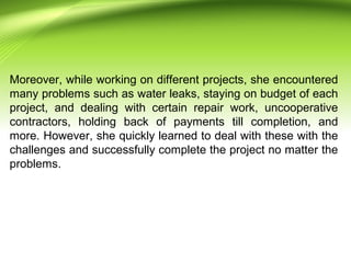 Moreover, while working on different projects, she encountered
many problems such as water leaks, staying on budget of each
project, and dealing with certain repair work, uncooperative
contractors, holding back of payments till completion, and
more. However, she quickly learned to deal with these with the
challenges and successfully complete the project no matter the
problems.
 