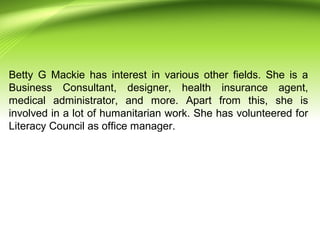 Betty G Mackie has interest in various other fields. She is a
Business Consultant, designer, health insurance agent,
medical administrator, and more. Apart from this, she is
involved in a lot of humanitarian work. She has volunteered for
Literacy Council as office manager.
 