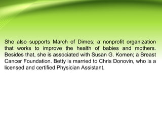 She also supports March of Dimes; a nonprofit organization
that works to improve the health of babies and mothers.
Besides that, she is associated with Susan G. Komen; a Breast
Cancer Foundation. Betty is married to Chris Donovin, who is a
licensed and certified Physician Assistant.
 